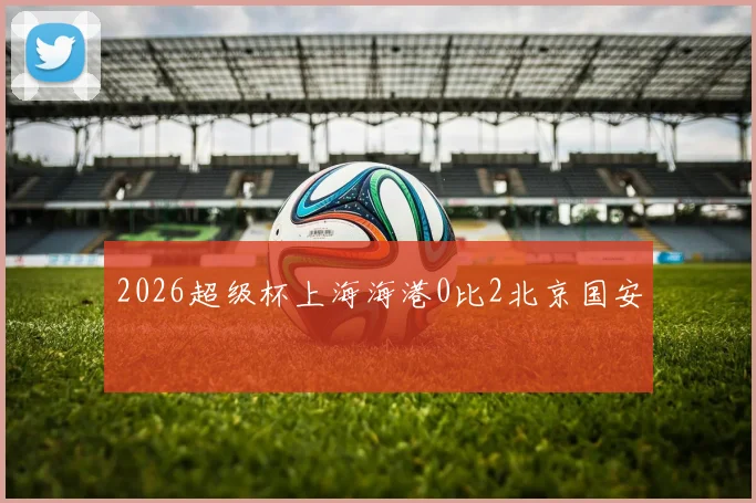 2026超级杯上海海港0比2北京国安