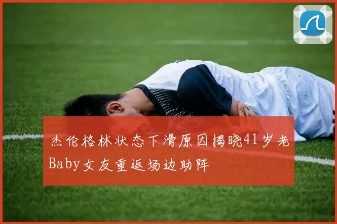 杰伦格林状态下滑原因揭晓41岁老Baby女友重返场边助阵