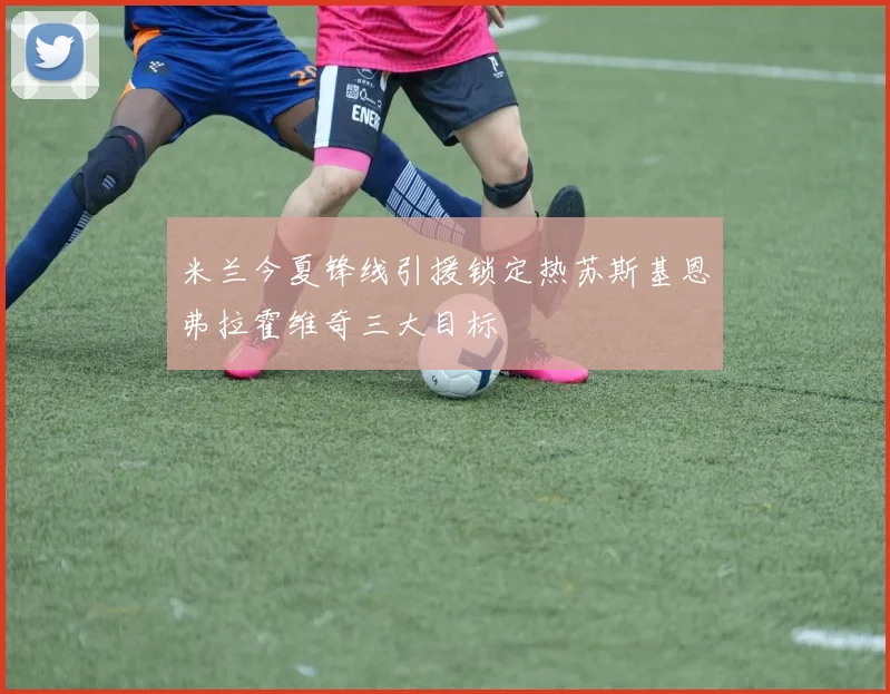 米兰今夏锋线引援锁定热苏斯基恩弗拉霍维奇三大目标