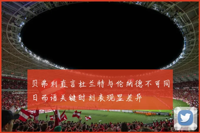 贝弗利直言杜兰特与伦纳德不可同日而语关键时刻表现显差异