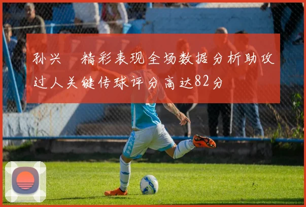 孙兴慜精彩表现全场数据分析助攻过人关键传球评分高达82分