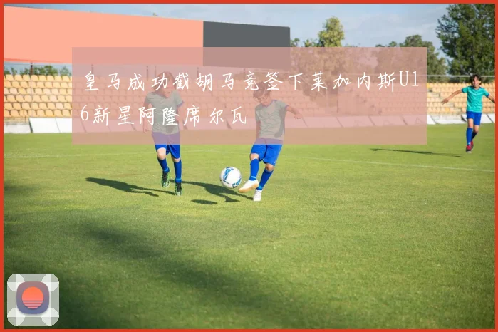 皇马成功截胡马竞签下莱加内斯U16新星阿隆席尔瓦