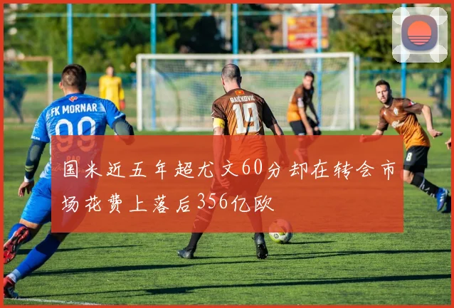 国米近五年超尤文60分却在转会市场花费上落后356亿欧