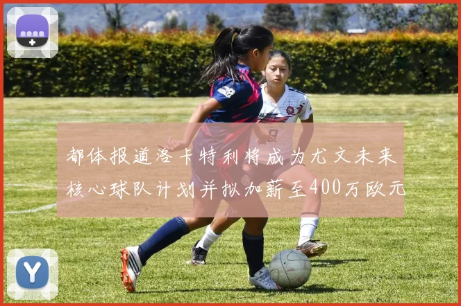 都体报道洛卡特利将成为尤文未来核心球队计划并拟加薪至400万欧元