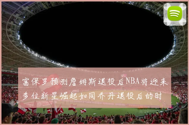 富保罗预测詹姆斯退役后NBA将迎来多位新星崛起如同乔丹退役后的时代