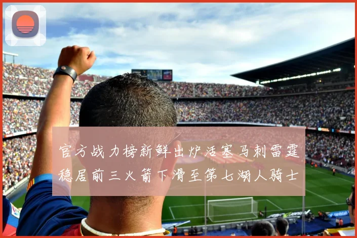 官方战力榜新鲜出炉活塞马刺雷霆稳居前三火箭下滑至第七湖人骑士表现不佳