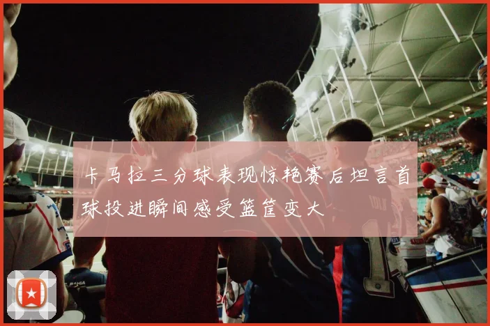 卡马拉三分球表现惊艳赛后坦言首球投进瞬间感受篮筐变大