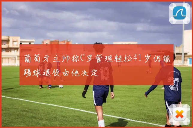 葡萄牙主帅称C罗管理轻松41岁仍能踢球退役由他决定