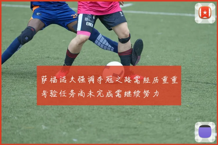 萨福诺夫强调夺冠之路需经历重重考验任务尚未完成需继续努力