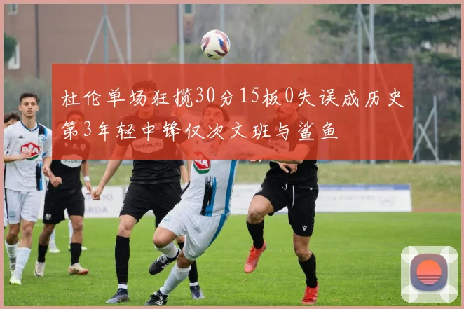 杜伦单场狂揽30分15板0失误成历史第3年轻中锋仅次文班与鲨鱼