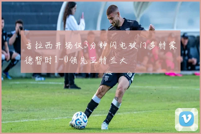 吉拉西开场仅3分钟闪电破门多特蒙德暂时1-0领先亚特兰大