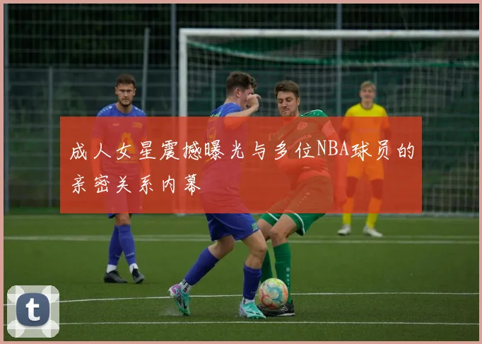 成人女星震撼曝光与多位NBA球员的亲密关系内幕