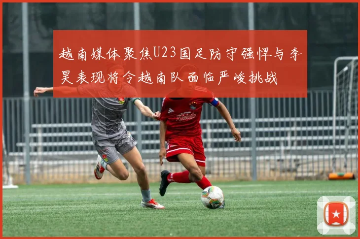 越南媒体聚焦U23国足防守强悍与李昊表现将令越南队面临严峻挑战