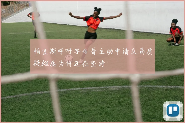 帕金斯呼吁字母哥主动申请交易质疑雄鹿为何还在坚持