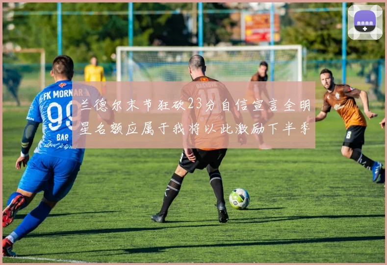 兰德尔末节狂砍23分自信宣言全明星名额应属于我将以此激励下半季表现