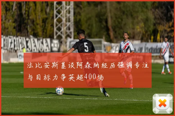 法比安斯基谈阿森纳经历强调专注与目标力争英超400场