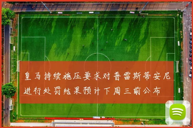 皇马持续施压要求对普雷斯蒂安尼进行处罚结果预计下周三前公布