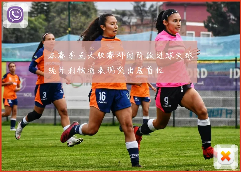 本赛季五大联赛补时阶段进球失球统计利物浦表现突出居首位