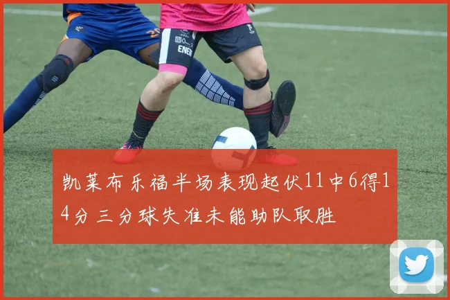 凯莱布乐福半场表现起伏11中6得14分三分球失准未能助队取胜
